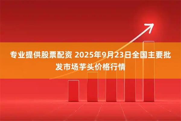 专业提供股票配资 2025年9月23日全国主要批发市场芋头价格行情