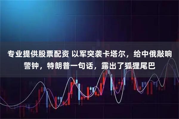 专业提供股票配资 以军突袭卡塔尔，给中俄敲响警钟，特朗普一句话，露出了狐狸尾巴
