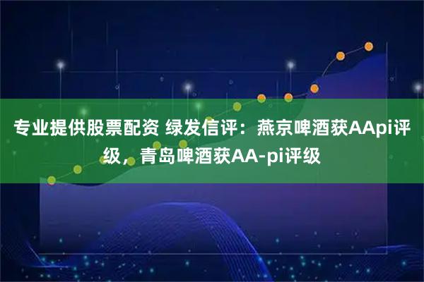 专业提供股票配资 绿发信评：燕京啤酒获AApi评级，青岛啤酒获AA-pi评级