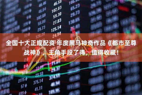 全国十大正规配资 年度黑马神奇作品《都市至尊战神》，主角手段了得，值得收藏！