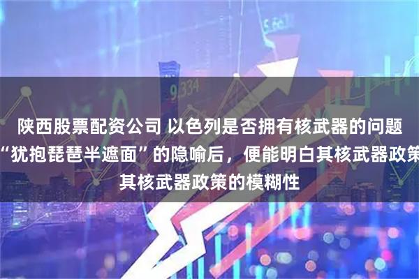 陕西股票配资公司 以色列是否拥有核武器的问题,若理解“犹抱琵琶半遮面”的隐喻后,便能明白其核武器政策的模糊性