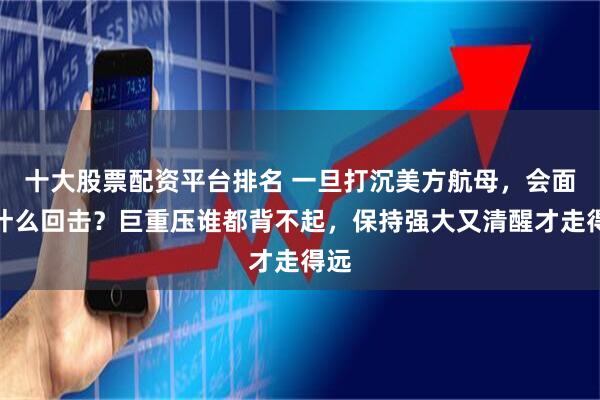 十大股票配资平台排名 一旦打沉美方航母，会面对什么回击？巨重压谁都背不起，保持强大又清醒才走得远