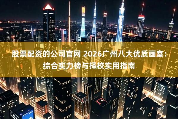 股票配资的公司官网 2026广州八大优质画室：综合实力榜与择校实用指南