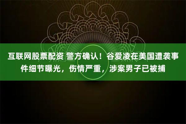 互联网股票配资 警方确认！谷爱凌在美国遭袭事件细节曝光，伤情严重，涉案男子已被捕