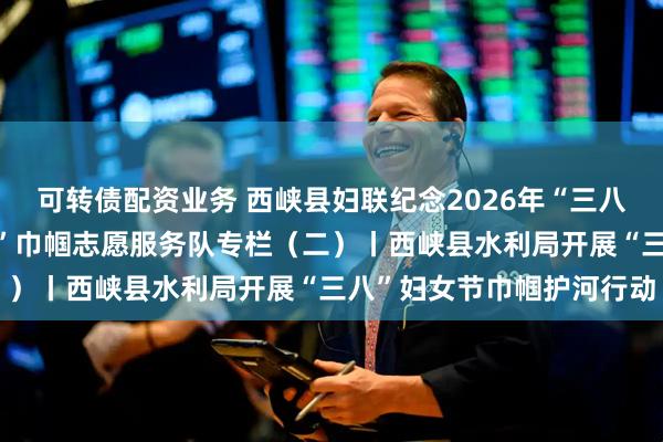 可转债配资业务 西峡县妇联纪念2026年“三八国际妇女节”“知心大姐”巾帼志愿服务队专栏(二)丨西峡县水利局开展“三八”妇女节巾帼护河行动