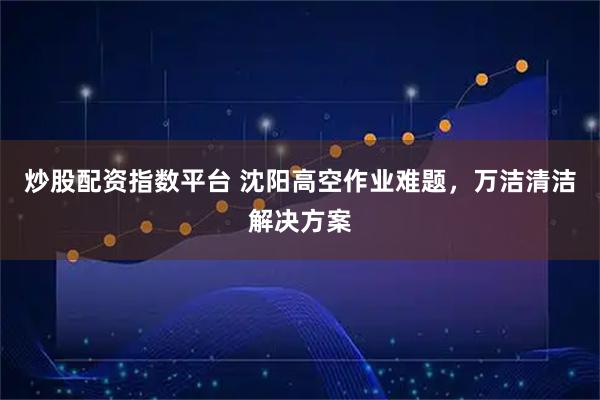 炒股配资指数平台 沈阳高空作业难题，万洁清洁解决方案