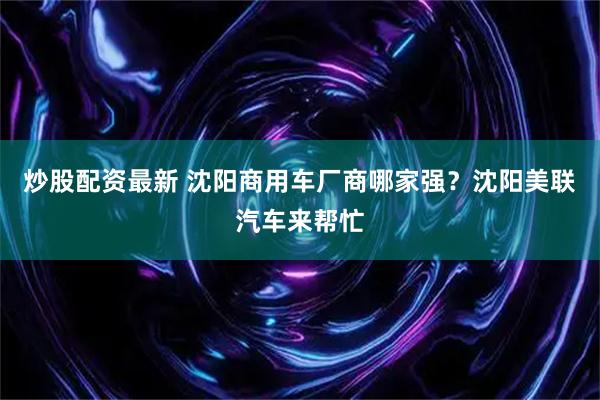炒股配资最新 沈阳商用车厂商哪家强?沈阳美联汽车来帮忙
