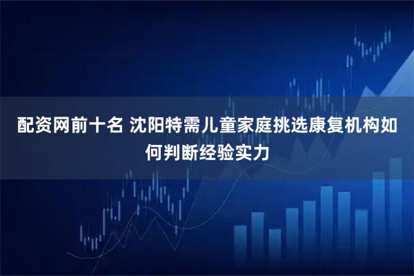 配资网前十名 沈阳特需儿童家庭挑选康复机构如何判断经验实力